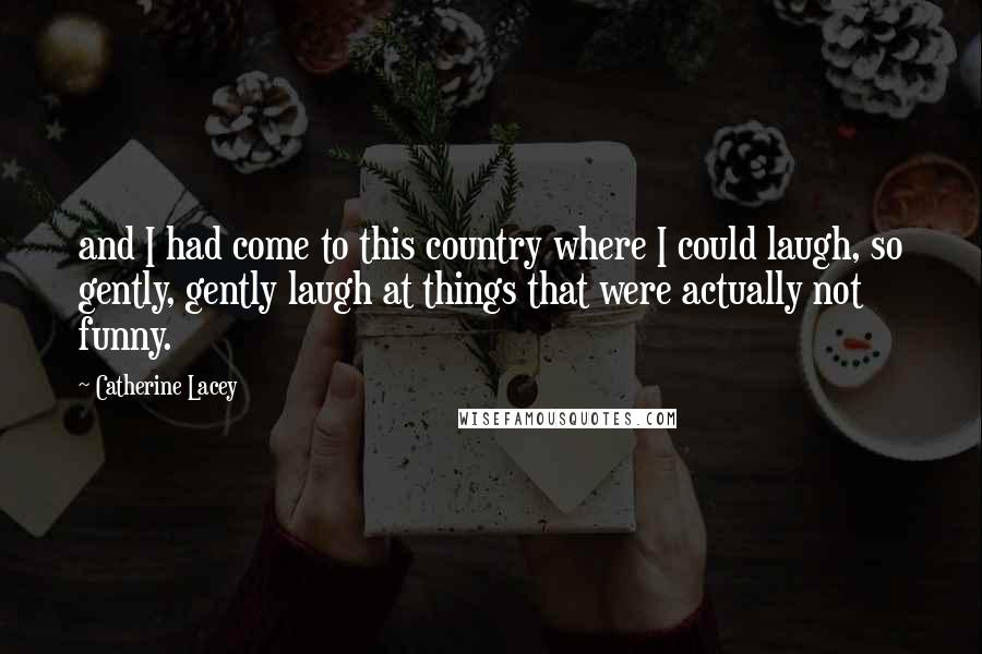 Catherine Lacey Quotes: and I had come to this country where I could laugh, so gently, gently laugh at things that were actually not funny.