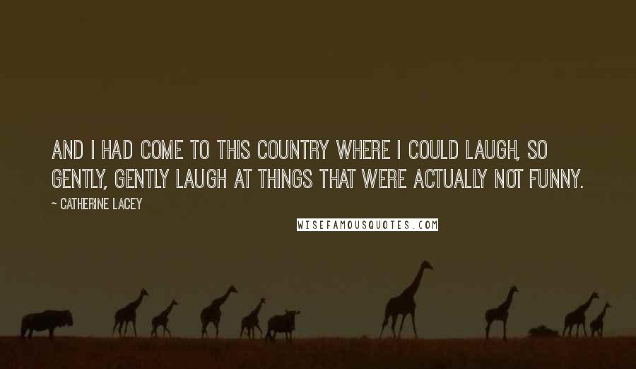 Catherine Lacey Quotes: and I had come to this country where I could laugh, so gently, gently laugh at things that were actually not funny.