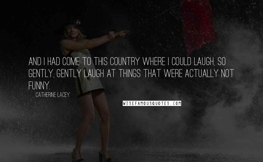 Catherine Lacey Quotes: and I had come to this country where I could laugh, so gently, gently laugh at things that were actually not funny.