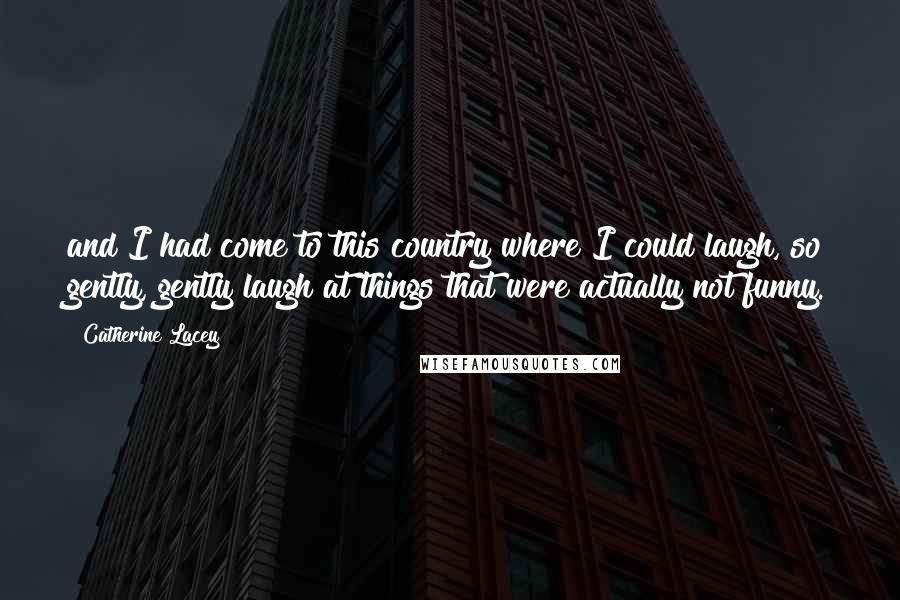 Catherine Lacey Quotes: and I had come to this country where I could laugh, so gently, gently laugh at things that were actually not funny.