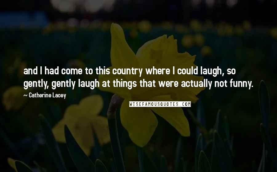 Catherine Lacey Quotes: and I had come to this country where I could laugh, so gently, gently laugh at things that were actually not funny.