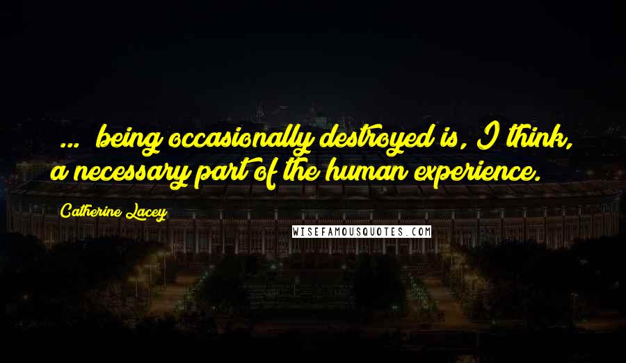 Catherine Lacey Quotes: [...] being occasionally destroyed is, I think, a necessary part of the human experience.