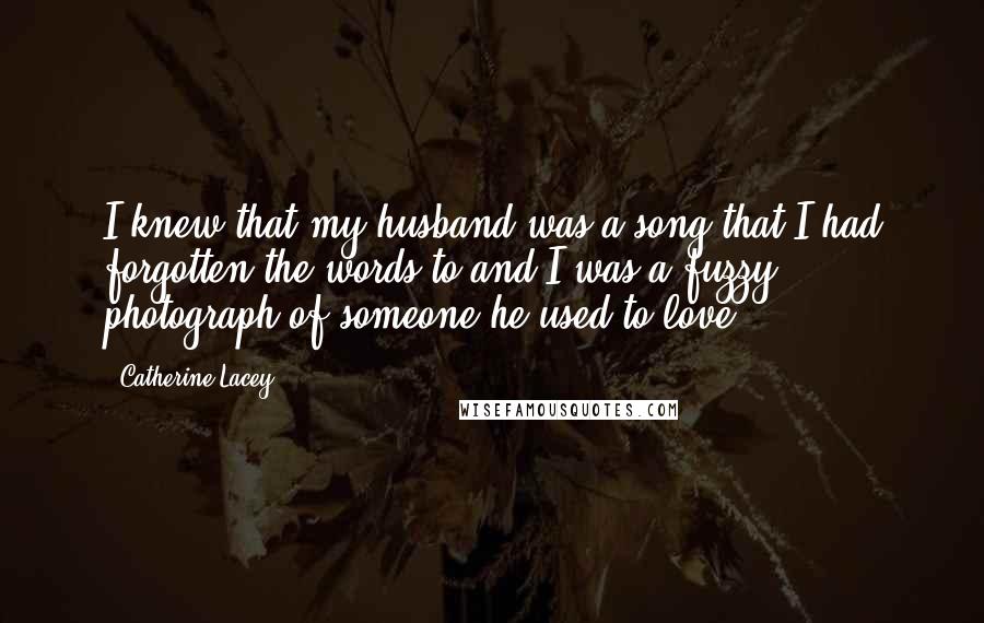 Catherine Lacey Quotes: I knew that my husband was a song that I had forgotten the words to and I was a fuzzy photograph of someone he used to love.