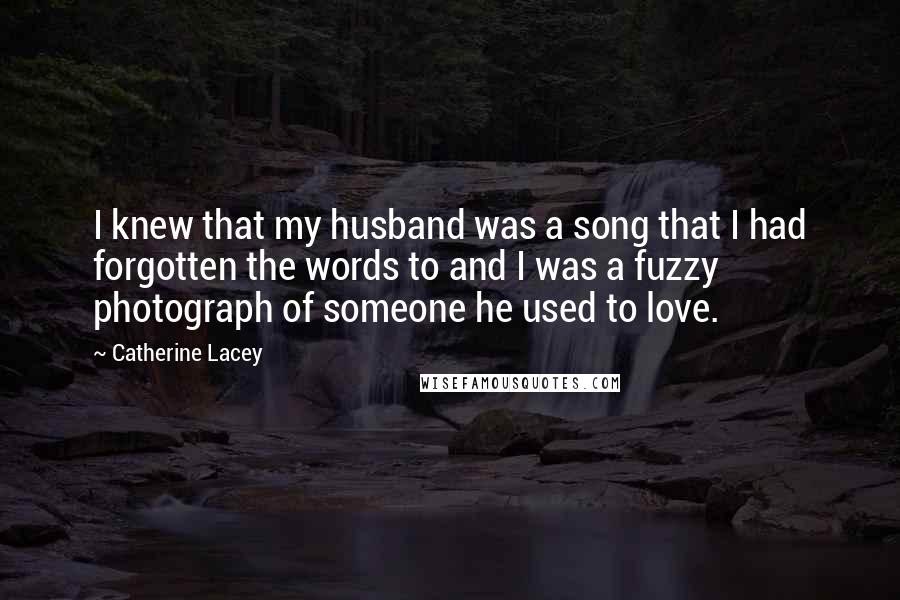 Catherine Lacey Quotes: I knew that my husband was a song that I had forgotten the words to and I was a fuzzy photograph of someone he used to love.