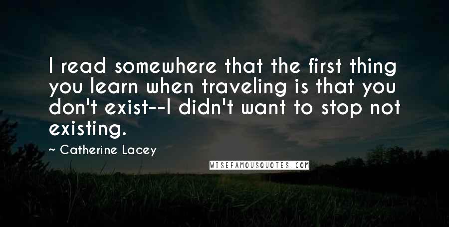 Catherine Lacey Quotes: I read somewhere that the first thing you learn when traveling is that you don't exist--I didn't want to stop not existing.