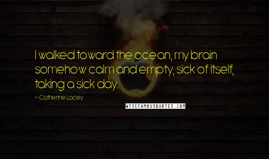 Catherine Lacey Quotes: I walked toward the ocean, my brain somehow calm and empty, sick of itself, taking a sick day.