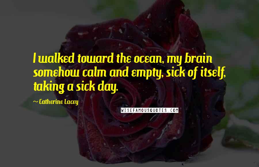 Catherine Lacey Quotes: I walked toward the ocean, my brain somehow calm and empty, sick of itself, taking a sick day.