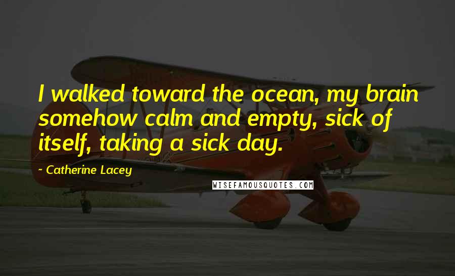 Catherine Lacey Quotes: I walked toward the ocean, my brain somehow calm and empty, sick of itself, taking a sick day.