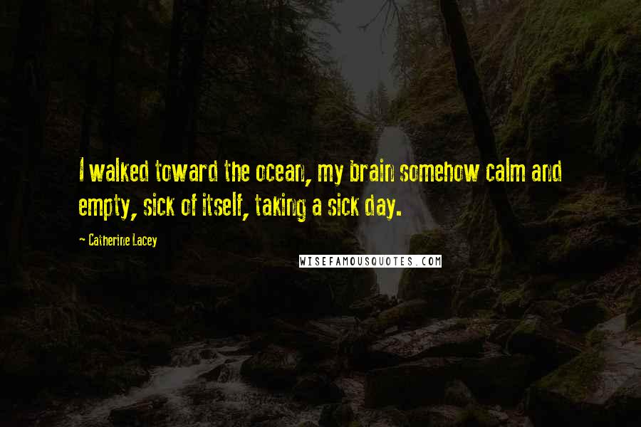 Catherine Lacey Quotes: I walked toward the ocean, my brain somehow calm and empty, sick of itself, taking a sick day.