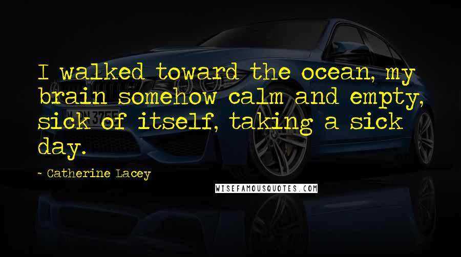 Catherine Lacey Quotes: I walked toward the ocean, my brain somehow calm and empty, sick of itself, taking a sick day.