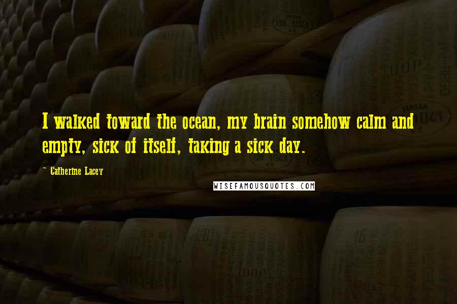 Catherine Lacey Quotes: I walked toward the ocean, my brain somehow calm and empty, sick of itself, taking a sick day.