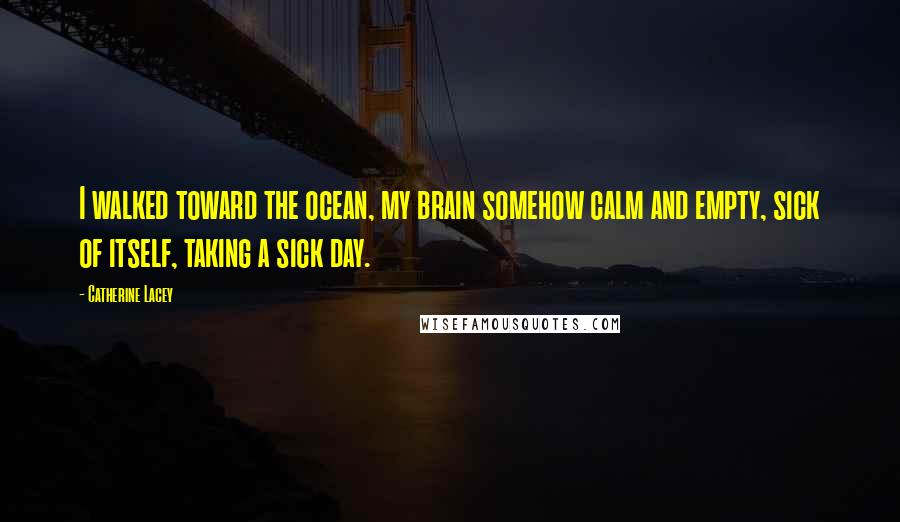 Catherine Lacey Quotes: I walked toward the ocean, my brain somehow calm and empty, sick of itself, taking a sick day.