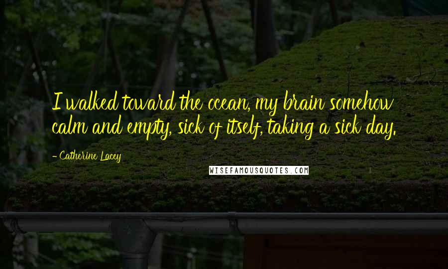 Catherine Lacey Quotes: I walked toward the ocean, my brain somehow calm and empty, sick of itself, taking a sick day.