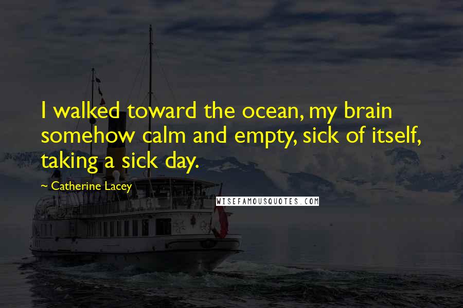 Catherine Lacey Quotes: I walked toward the ocean, my brain somehow calm and empty, sick of itself, taking a sick day.