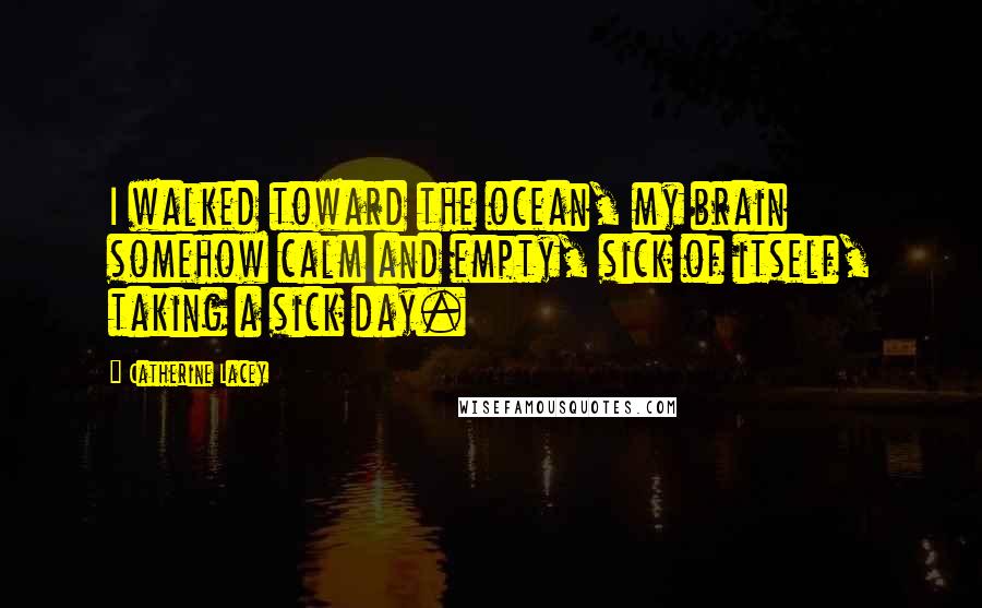 Catherine Lacey Quotes: I walked toward the ocean, my brain somehow calm and empty, sick of itself, taking a sick day.