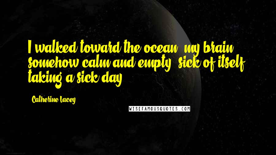 Catherine Lacey Quotes: I walked toward the ocean, my brain somehow calm and empty, sick of itself, taking a sick day.