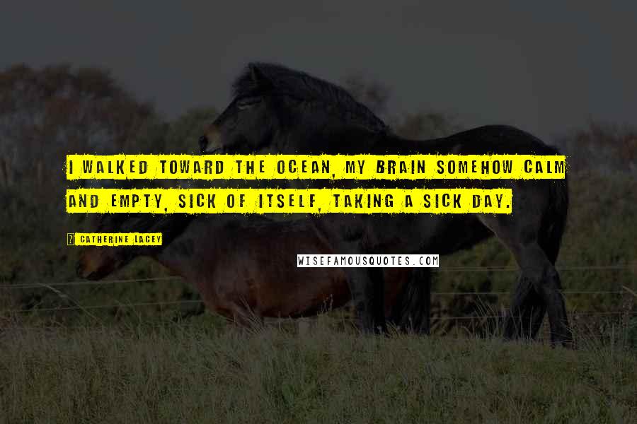 Catherine Lacey Quotes: I walked toward the ocean, my brain somehow calm and empty, sick of itself, taking a sick day.