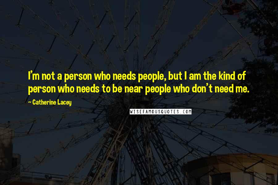 Catherine Lacey Quotes: I'm not a person who needs people, but I am the kind of person who needs to be near people who don't need me.