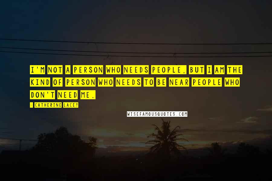 Catherine Lacey Quotes: I'm not a person who needs people, but I am the kind of person who needs to be near people who don't need me.