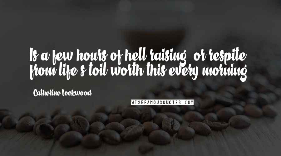 Catherine Lockwood Quotes: Is a few hours of hell-raising, or respite from life's toil worth this every morning?