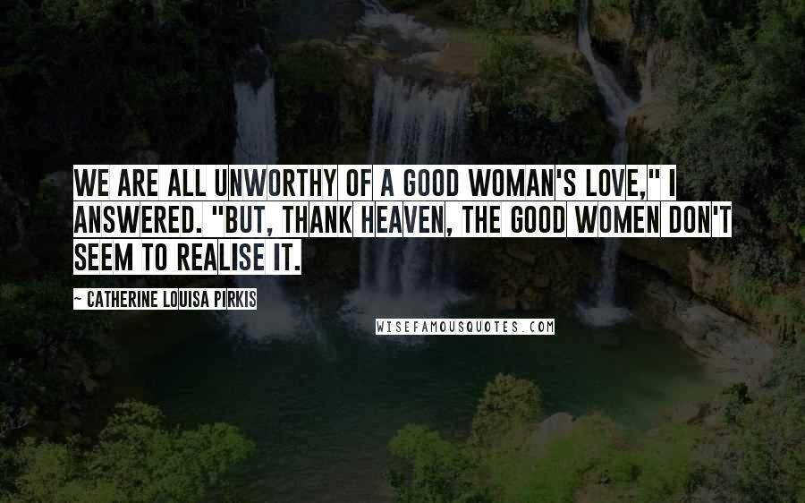 Catherine Louisa Pirkis Quotes: We are all unworthy of a good woman's love," I answered. "But, thank Heaven, the good women don't seem to realise it.