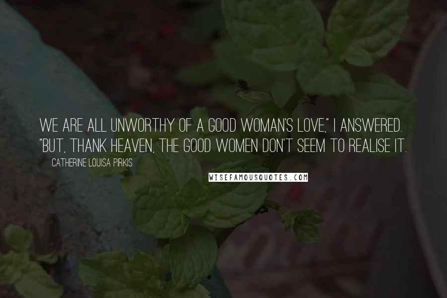 Catherine Louisa Pirkis Quotes: We are all unworthy of a good woman's love," I answered. "But, thank Heaven, the good women don't seem to realise it.