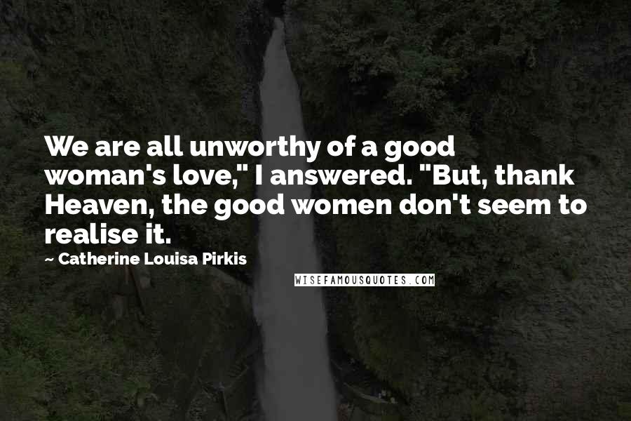 Catherine Louisa Pirkis Quotes: We are all unworthy of a good woman's love," I answered. "But, thank Heaven, the good women don't seem to realise it.