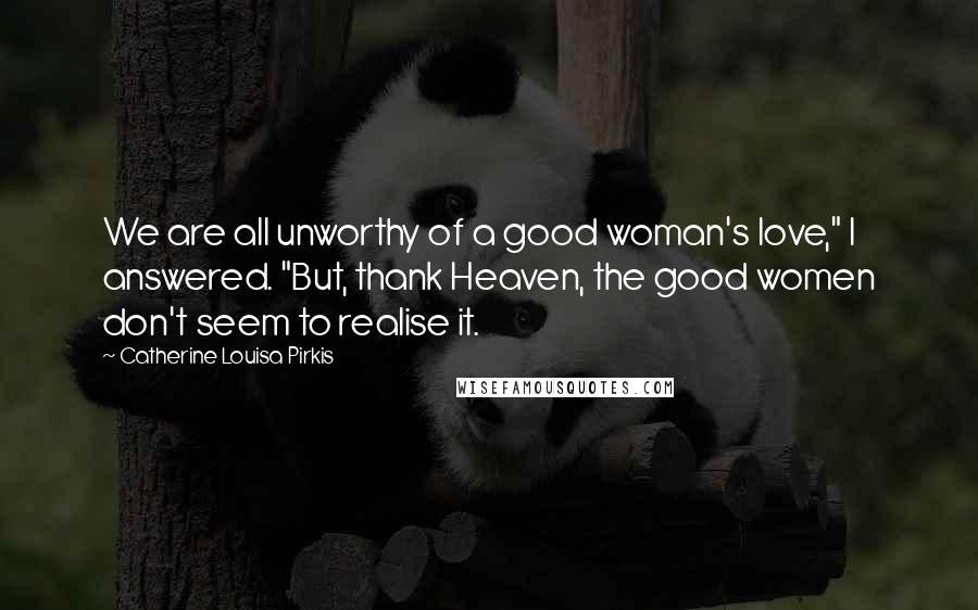 Catherine Louisa Pirkis Quotes: We are all unworthy of a good woman's love," I answered. "But, thank Heaven, the good women don't seem to realise it.
