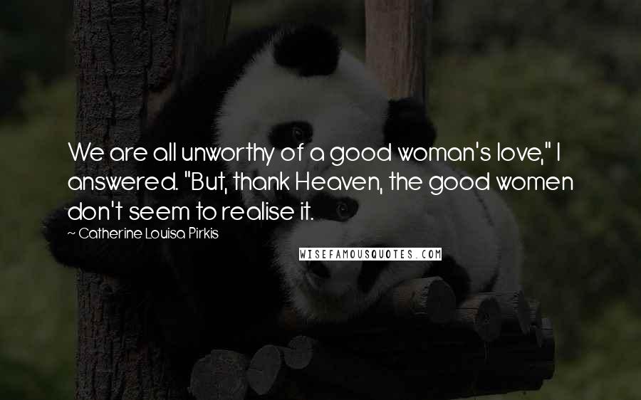 Catherine Louisa Pirkis Quotes: We are all unworthy of a good woman's love," I answered. "But, thank Heaven, the good women don't seem to realise it.