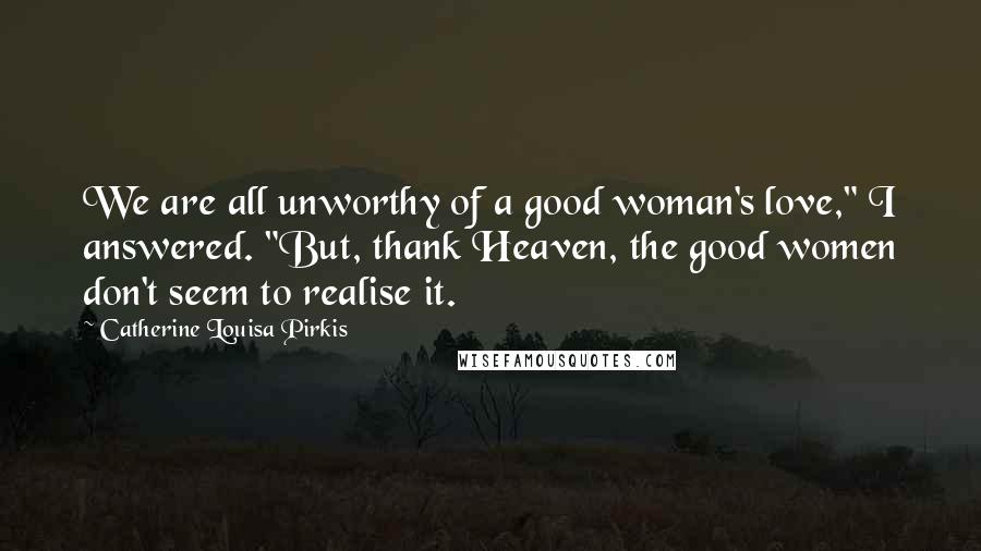 Catherine Louisa Pirkis Quotes: We are all unworthy of a good woman's love," I answered. "But, thank Heaven, the good women don't seem to realise it.