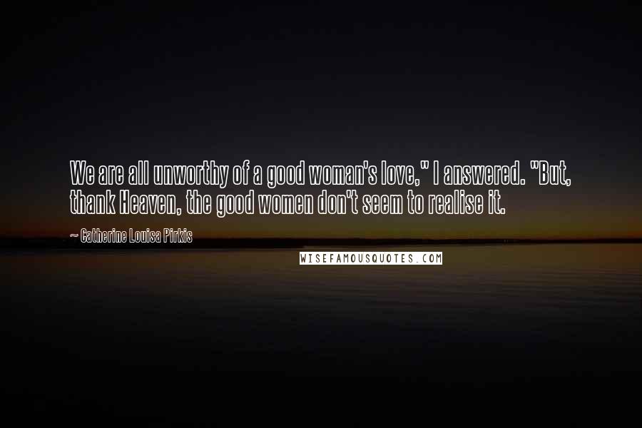 Catherine Louisa Pirkis Quotes: We are all unworthy of a good woman's love," I answered. "But, thank Heaven, the good women don't seem to realise it.