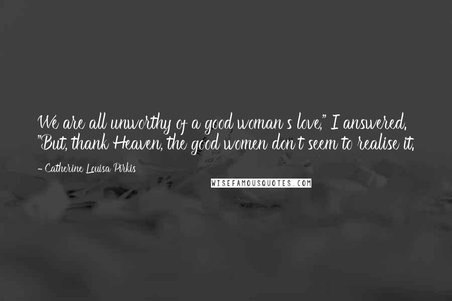 Catherine Louisa Pirkis Quotes: We are all unworthy of a good woman's love," I answered. "But, thank Heaven, the good women don't seem to realise it.