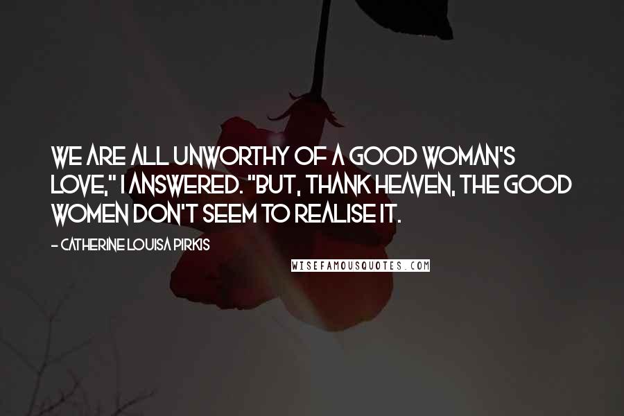 Catherine Louisa Pirkis Quotes: We are all unworthy of a good woman's love," I answered. "But, thank Heaven, the good women don't seem to realise it.