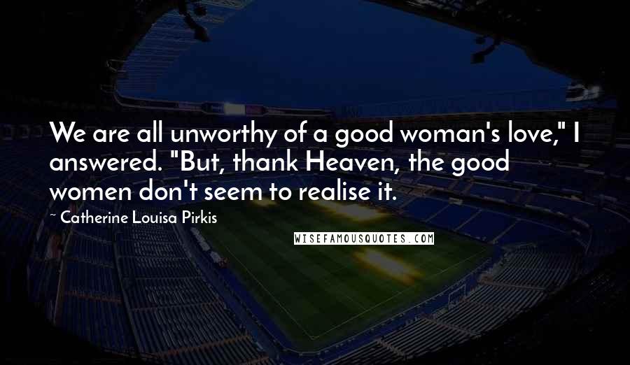 Catherine Louisa Pirkis Quotes: We are all unworthy of a good woman's love," I answered. "But, thank Heaven, the good women don't seem to realise it.