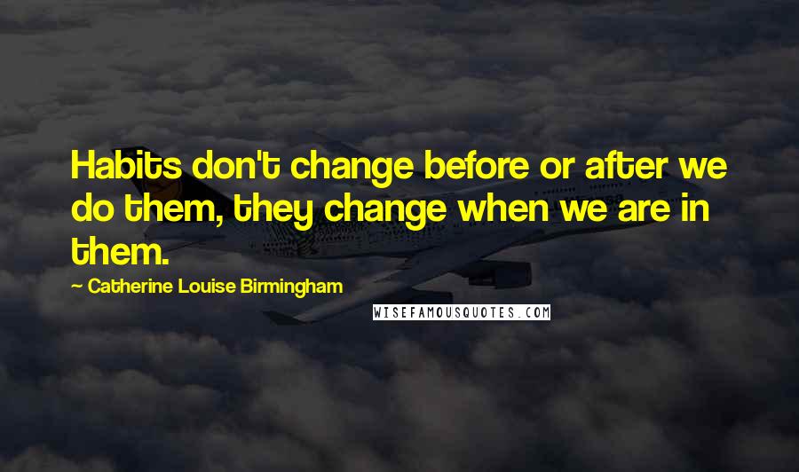 Catherine Louise Birmingham Quotes: Habits don't change before or after we do them, they change when we are in them.