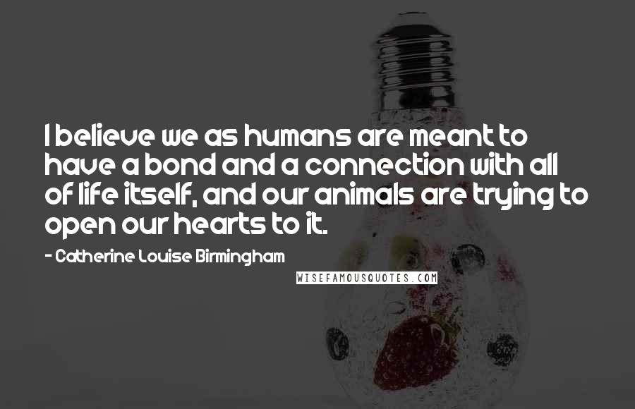 Catherine Louise Birmingham Quotes: I believe we as humans are meant to have a bond and a connection with all of life itself, and our animals are trying to open our hearts to it.