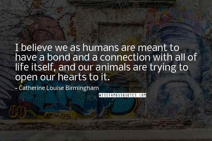 Catherine Louise Birmingham Quotes: I believe we as humans are meant to have a bond and a connection with all of life itself, and our animals are trying to open our hearts to it.