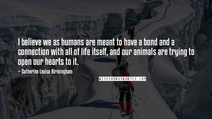 Catherine Louise Birmingham Quotes: I believe we as humans are meant to have a bond and a connection with all of life itself, and our animals are trying to open our hearts to it.