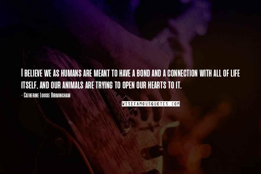 Catherine Louise Birmingham Quotes: I believe we as humans are meant to have a bond and a connection with all of life itself, and our animals are trying to open our hearts to it.