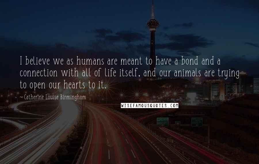 Catherine Louise Birmingham Quotes: I believe we as humans are meant to have a bond and a connection with all of life itself, and our animals are trying to open our hearts to it.