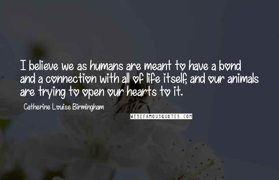 Catherine Louise Birmingham Quotes: I believe we as humans are meant to have a bond and a connection with all of life itself, and our animals are trying to open our hearts to it.