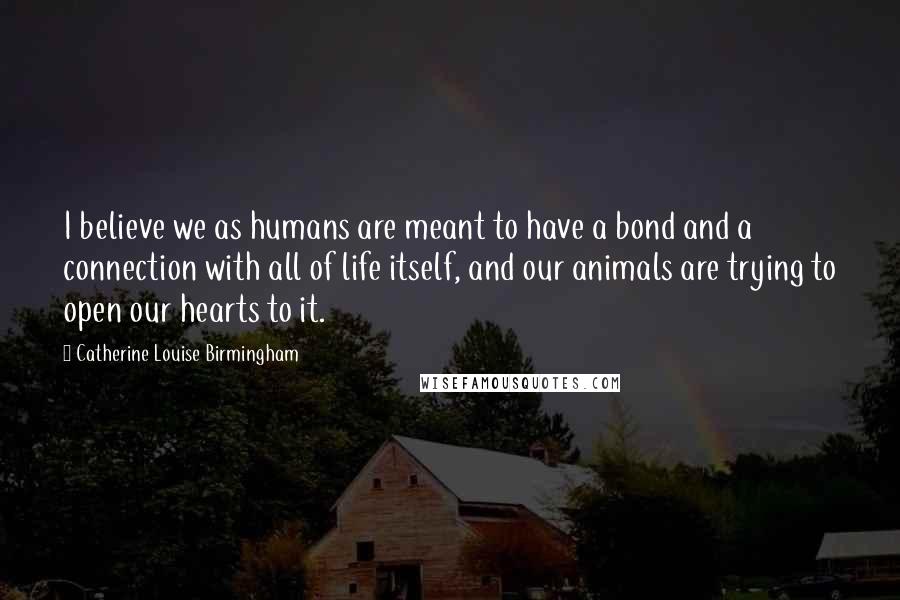 Catherine Louise Birmingham Quotes: I believe we as humans are meant to have a bond and a connection with all of life itself, and our animals are trying to open our hearts to it.