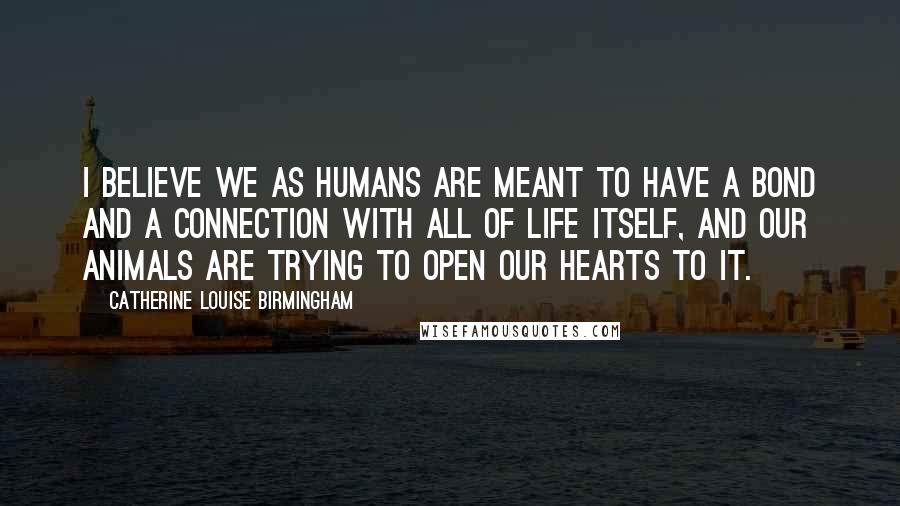 Catherine Louise Birmingham Quotes: I believe we as humans are meant to have a bond and a connection with all of life itself, and our animals are trying to open our hearts to it.