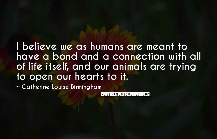 Catherine Louise Birmingham Quotes: I believe we as humans are meant to have a bond and a connection with all of life itself, and our animals are trying to open our hearts to it.