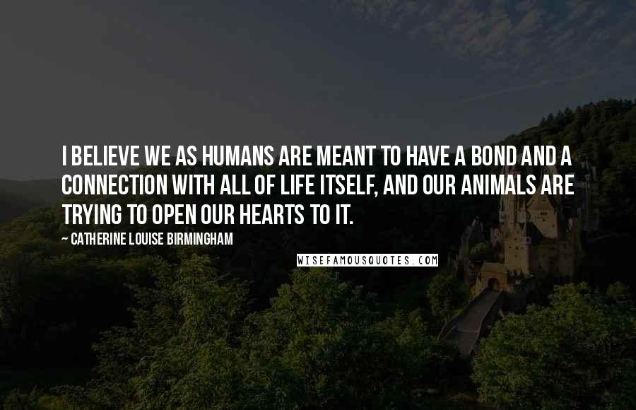 Catherine Louise Birmingham Quotes: I believe we as humans are meant to have a bond and a connection with all of life itself, and our animals are trying to open our hearts to it.