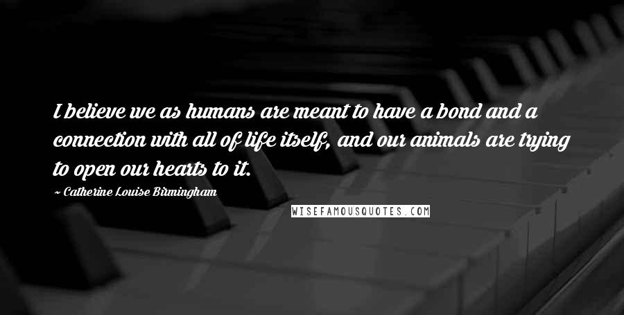 Catherine Louise Birmingham Quotes: I believe we as humans are meant to have a bond and a connection with all of life itself, and our animals are trying to open our hearts to it.
