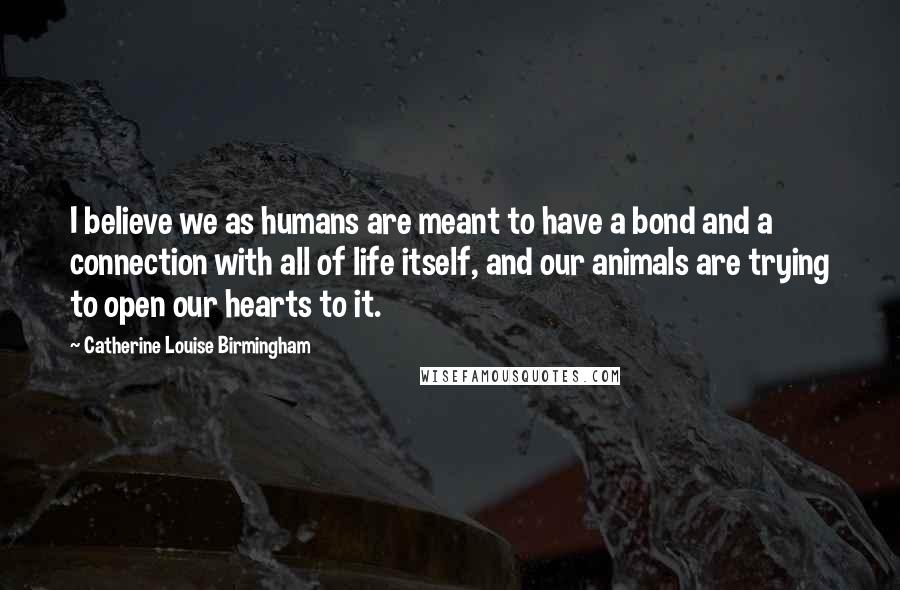 Catherine Louise Birmingham Quotes: I believe we as humans are meant to have a bond and a connection with all of life itself, and our animals are trying to open our hearts to it.