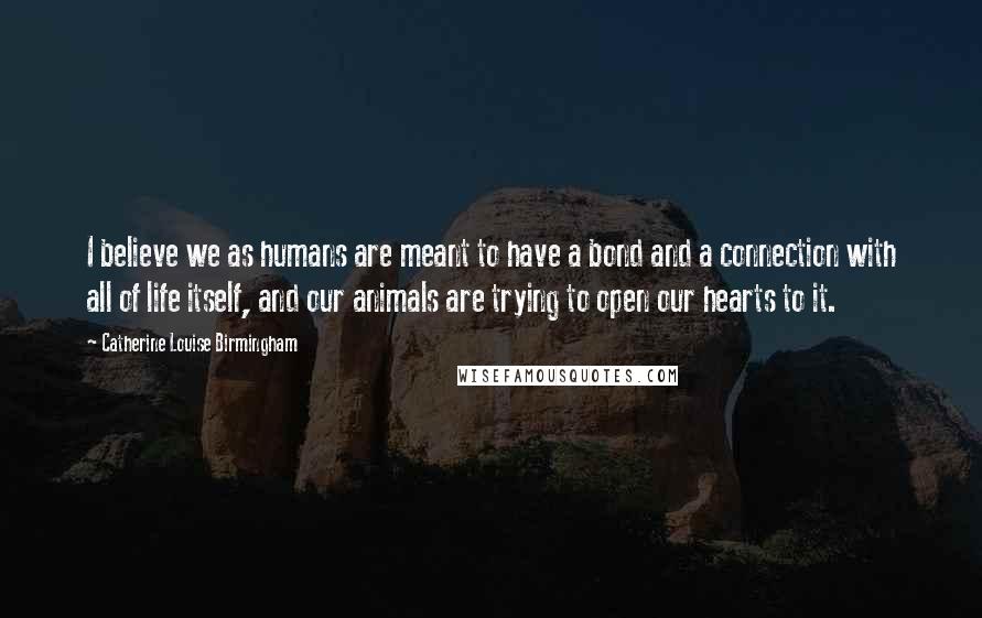 Catherine Louise Birmingham Quotes: I believe we as humans are meant to have a bond and a connection with all of life itself, and our animals are trying to open our hearts to it.