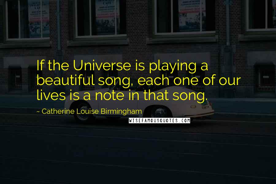 Catherine Louise Birmingham Quotes: If the Universe is playing a beautiful song, each one of our lives is a note in that song.