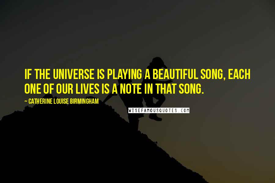 Catherine Louise Birmingham Quotes: If the Universe is playing a beautiful song, each one of our lives is a note in that song.
